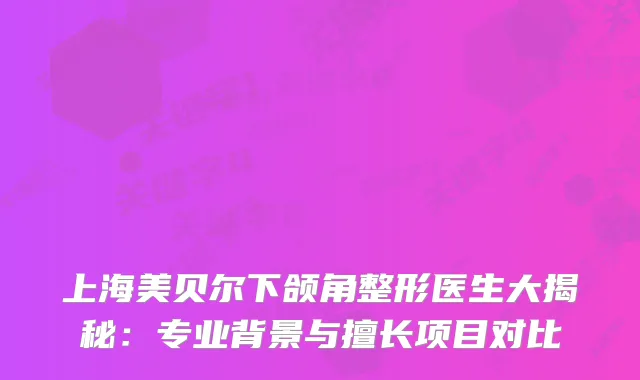 上海美贝尔下颌角整形医生大揭秘：专业背景与擅长项目对比