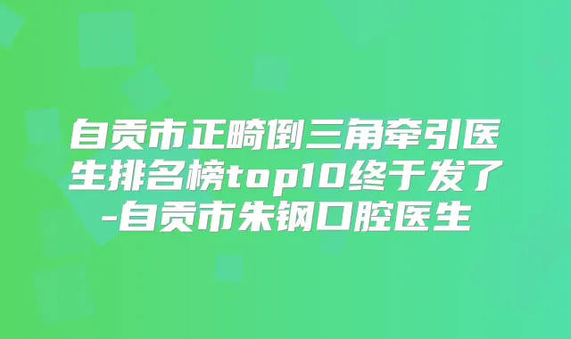 自贡市正畸倒三角牵引医生排名榜top10终于发了-自贡市朱钢口腔医生