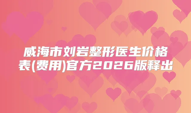 威海市刘岩整形医生价格表(费用)官方2026版释出