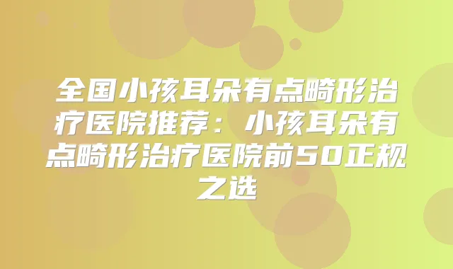 全国小孩耳朵有点畸形医院推荐：小孩耳朵有点畸形医院前50正规之选