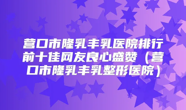 营口市隆乳丰乳医院排行前十佳网友良心盛赞（营口市隆乳丰乳整形医院）