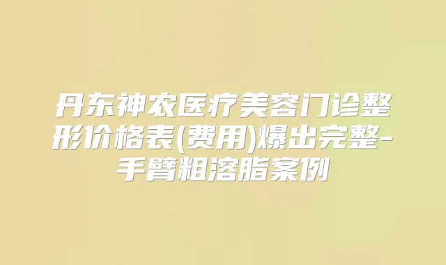丹东神农医疗美容门诊整形价格表(费用)爆出完整-手臂粗溶脂案例