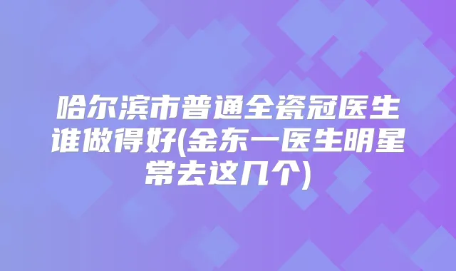 哈尔滨市普通全瓷冠医生谁做得好(金东一医生明星常去这几个)
