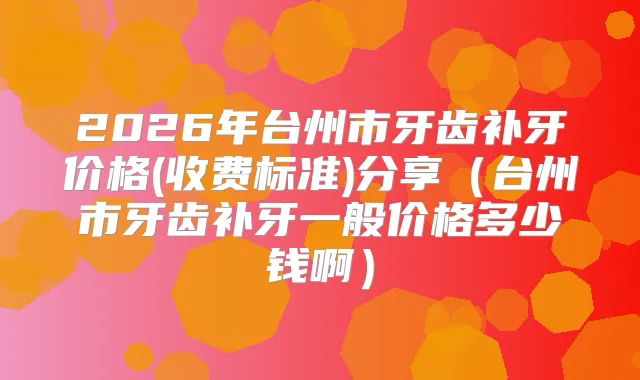 2026年台州市牙齿补牙价格(收费标准)分享（台州市牙齿补牙一般价格多少钱啊）