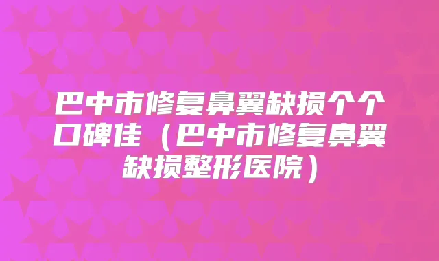 巴中市修复鼻翼缺损个个口碑佳（巴中市修复鼻翼缺损整形医院）