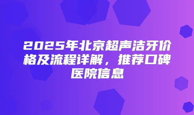 2025年北京超声洁牙价格及流程详解,推荐口碑医院信息