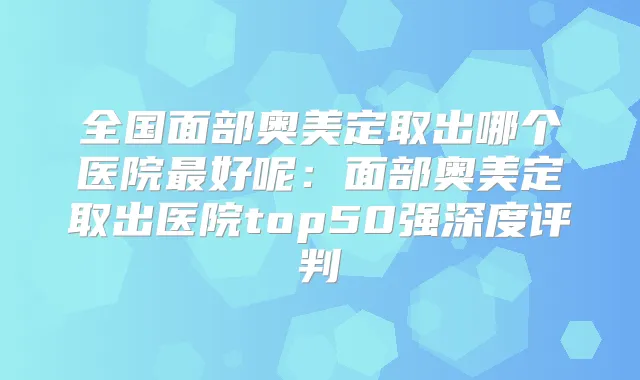 全国面部奥美定取出哪个医院好呢：面部奥美定取出医院top50强深度评判