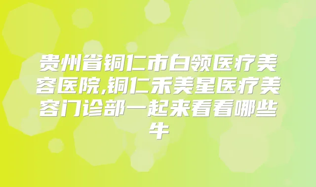 贵州省铜仁市白领医疗美容医院,铜仁禾美星医疗美容门诊部一起来看看哪些牛