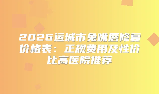 2026运城市兔嘴唇修复价格表：正规费用及性价比高医院推荐