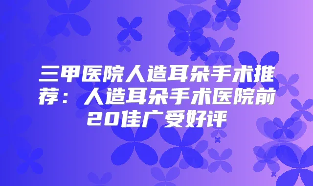 三甲医院人造耳朵手术推荐:人造耳朵手术医院前20佳广受好评