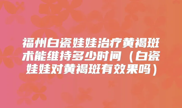 福州白瓷娃娃黄褐斑术能维持多少时间(白瓷娃娃对黄褐斑有效果吗)