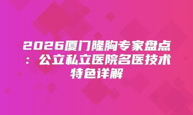 2026厦门隆胸专家盘点：公立私立医院名医技术特色详解