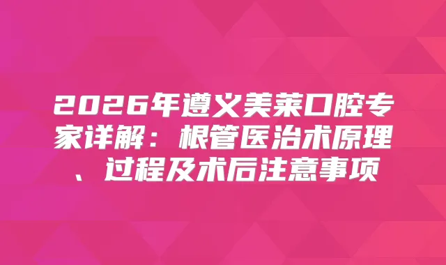 2026年遵义美莱口腔专家详解：根管医治术原理、过程及术后注意事项