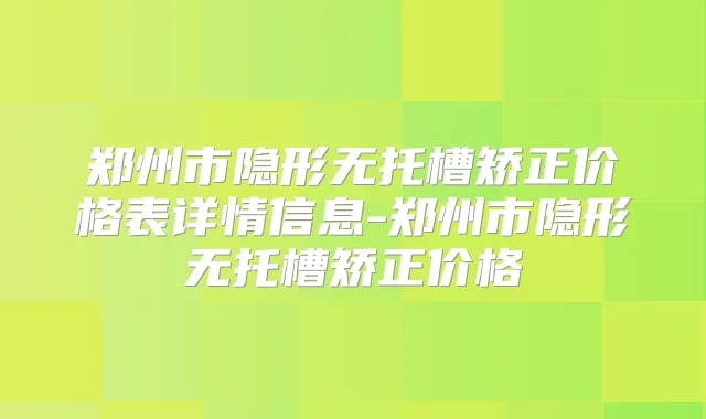 郑州市隐形无托槽矫正价格表详情信息-郑州市隐形无托槽矫正价格