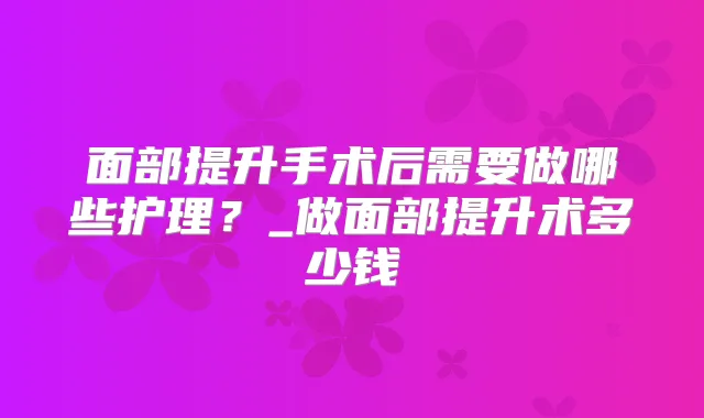 面部提升手术后需要做哪些护理？_做面部提升术多少钱