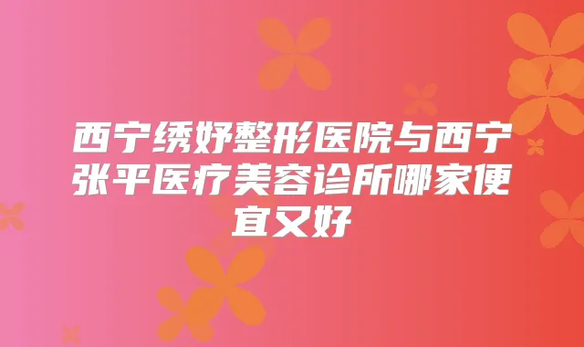 西宁绣妤整形医院与西宁张平医疗美容诊所哪家便宜又好