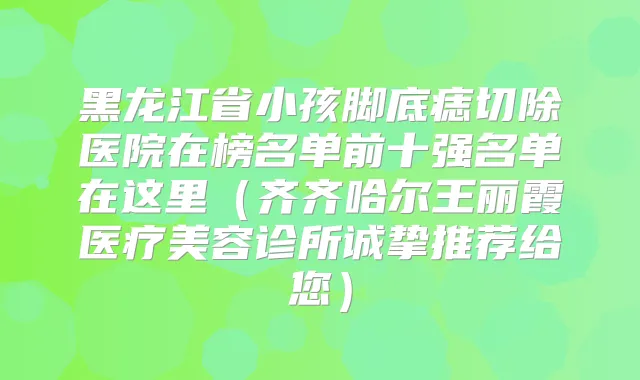 黑龙江省小孩脚底痣切除医院在榜名单前十强名单在这里（齐齐哈尔王丽霞医疗美容诊所诚挚推荐给您）