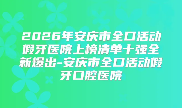 2026年安庆市全口活动假牙医院上榜清单十强全新爆出-安庆市全口活动假牙口腔医院