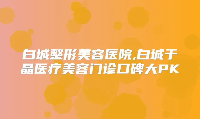 白城整形美容医院,白城于晶医疗美容门诊口碑大PK