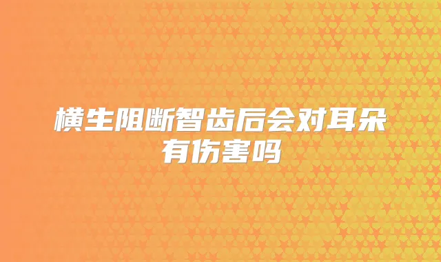 横生阻断智齿后会对耳朵有伤害吗