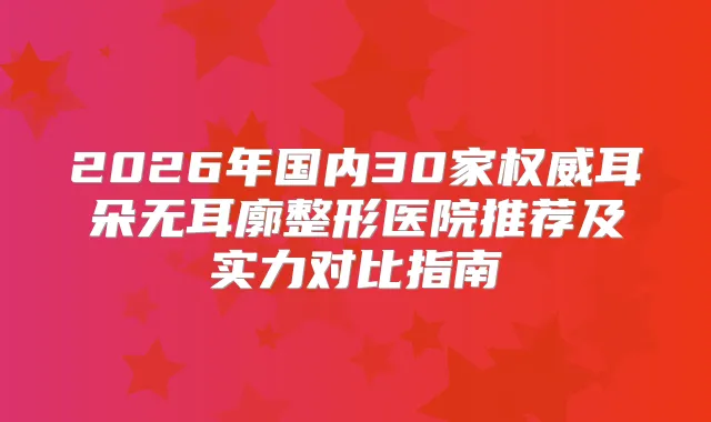 2026年国内30家耳朵无耳廓整形医院推荐及实力对比指南