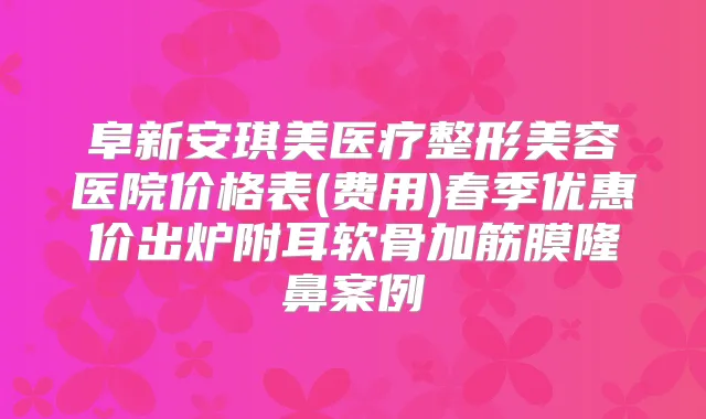 阜新安琪美医疗整形美容医院价格表(费用)春季优惠价出炉附耳软骨加筋膜隆鼻案例
