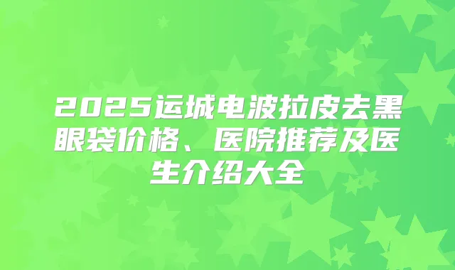 2025运城电波拉皮去黑眼袋价格、医院推荐及医生介绍大全