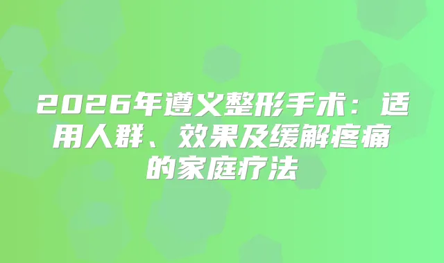 2026年遵义整形手术：适用人群、效果及缓解疼痛的家庭疗法