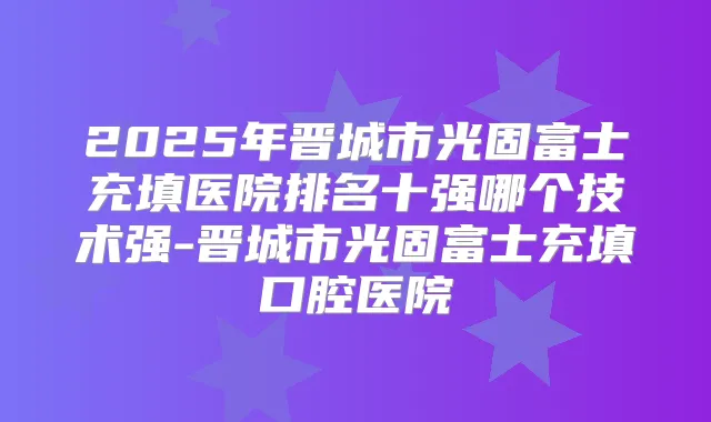 2025年晋城市光固富士充填医院排名十强哪个技术强-晋城市光固富士充填口腔医院