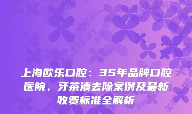 上海欧乐口腔：35年品牌口腔医院，牙茶渍去除案例及新收费标准全解析