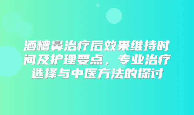 酒糟鼻后效果维持时间及护理要点，专业选择与中医方法的探讨