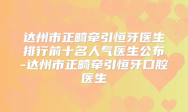 达州市正畸牵引恒牙医生排行前十名人气医生公布-达州市正畸牵引恒牙口腔医生