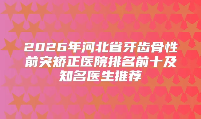 2026年河北省牙齿骨性前突矫正医院排名前十及知名医生推荐
