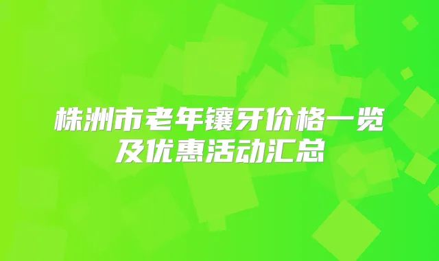 株洲市老年镶牙价格一览及优惠活动汇总