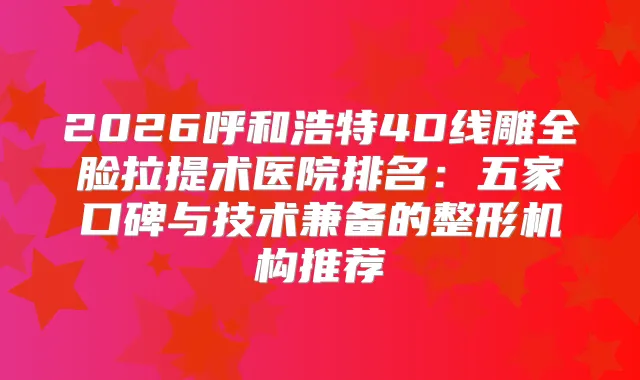 2026呼和浩特4D线雕全脸拉提术医院排名：五家口碑与技术兼备的整形机构推荐