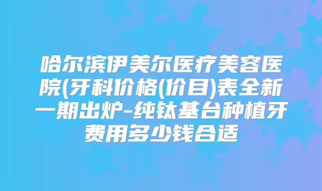 哈尔滨伊美尔医疗美容医院(牙科价格(价目)表全新一期出炉-纯钛基台种植牙费用多少钱合适