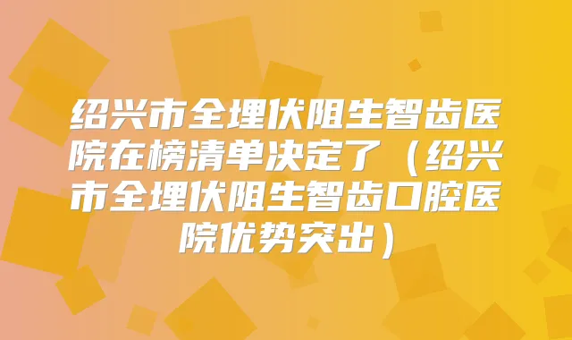 绍兴市全埋伏阻生智齿医院在榜清单决定了(绍兴市全埋伏阻生智齿口腔医院优势突出)