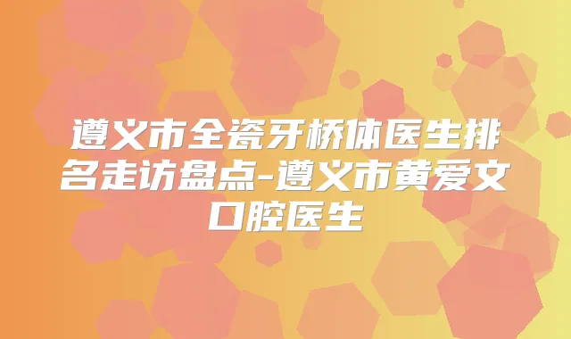 遵义市全瓷牙桥体医生排名走访盘点-遵义市黄爱文口腔医生