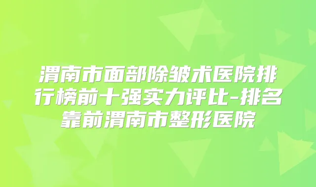 渭南市面部除皱术医院排行榜前十强实力评比-排名靠前渭南市整形医院