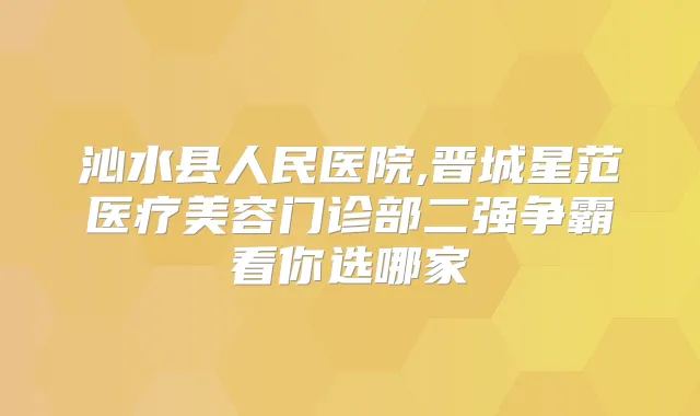 沁水县人民医院,晋城星范医疗美容门诊部二强争霸看你选哪家