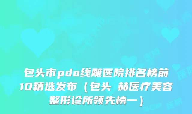 包头市pdo线雕医院排名榜前10精选发布(包头洺赫医疗美容整形诊所领先榜一)