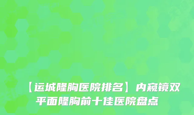 【运城隆胸医院排名】内窥镜双平面隆胸前十佳医院盘点