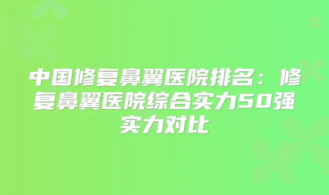 中国修复鼻翼医院排名：修复鼻翼医院综合实力50强实力对比