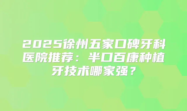 2025徐州五家口碑牙科医院推荐：半口百康种植牙技术哪家强？
