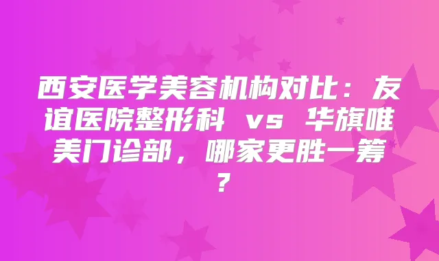 西安医学美容机构对比：友谊医院整形科 vs 华旗唯美门诊部，哪家更胜一筹？