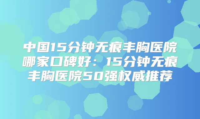 中国15分钟无痕丰胸医院哪家口碑好：15分钟无痕丰胸医院50强推荐