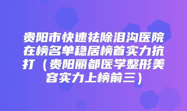 贵阳市快速祛除泪沟医院在榜名单稳居榜首实力抗打（贵阳丽都医学整形美容实力上榜前三）