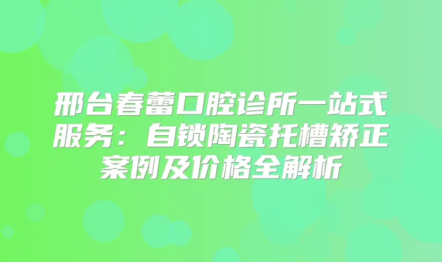 邢台春蕾口腔诊所一站式服务：自锁陶瓷托槽矫正案例及价格全解析