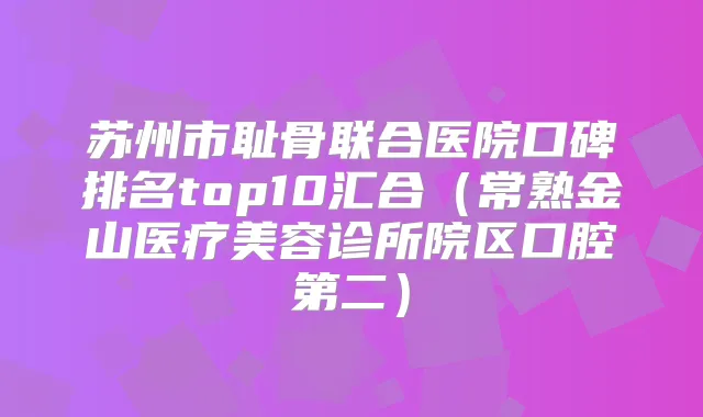 苏州市耻骨联合医院口碑排名top10汇合（常熟金山医疗美容诊所院区口腔第二）
