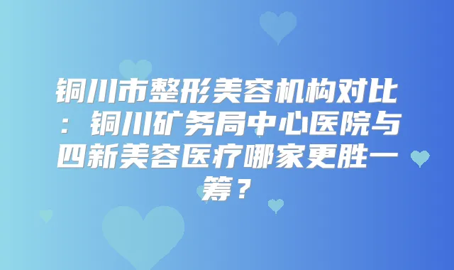 铜川市整形美容机构对比：铜川矿务局中心医院与四新美容医疗哪家更胜一筹？